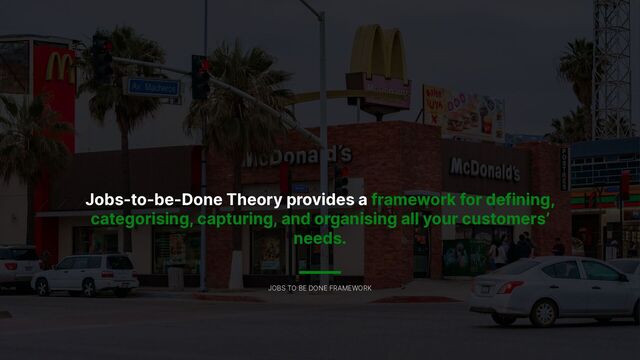 Jobs-to-be-Done Theory provides a framework for defining,
categorising, capturing, and organising all your customers’
needs.
JOBS TO BE DONE FRAMEWORK

