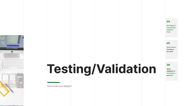 Testing/Validation
How to test your designs?
04


Not Talking to
Users/Proper
Feedback
Cycle


08


Delay
Validation of
Assumptions
and Risks


05


Measurement:
Too little or
too much
