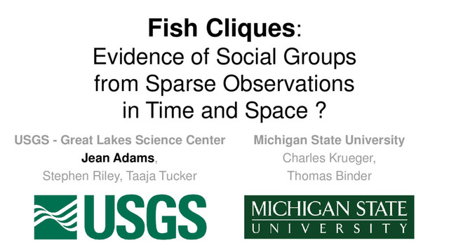Fish Cliques:
Evidence of Social Groups
from Sparse Observations
in Time and Space ?
USGS - Great Lakes Science Center
Jean Adams,
Stephen Riley, Taaja Tucker
Michigan State University
Charles Krueger,
Thomas Binder
