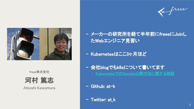 - メーカーの研究所を経て半年前にfreeeにJoinし
たWebエンジニア見習い
- Kubernetesはここ3ヶ月ほど
- 会社blogでもk8sについて書いてます
- KubernetesでのService公開方法に関する検証
- Github: at-k
- Twitter: at_k
Atsushi Kawamura
河村 篤志
freee株式会社
2
