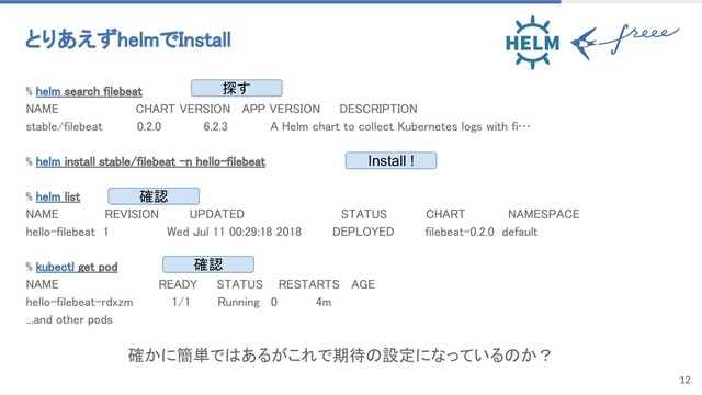 12
% helm search filebeat
NAME CHART VERSION APP VERSION DESCRIPTION
stable/filebeat 0.2.0 6.2.3 A Helm chart to collect Kubernetes logs with fi…
% helm install stable/filebeat -n hello-filebeat
% helm list
NAME REVISION UPDATED STATUS CHART NAMESPACE
hello-filebeat 1 Wed Jul 11 00:29:18 2018 DEPLOYED filebeat-0.2.0 default
% kubectl get pod
NAME READY STATUS RESTARTS AGE
hello-filebeat-rdxzm 1/1 Running 0 4m
...and other pods
とりあえずhelmでInstall
探す
Install !
確認
確認
確かに簡単ではあるがこれで期待の設定になっているのか？

