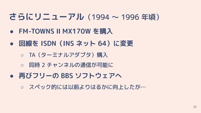 さらにリニューアル（1994 〜 1996 年頃）
● FM-TOWNS Ⅱ MX170W を購入
● 回線を ISDN（INS ネット 64）に変更
○ TA（ターミナルアダプタ）購入
○ 同時 2 チャンネルの通信が可能に
● 再びフリーの BBS ソフトウェアへ
○ スペック的には以前よりはるかに向上したが…
23
