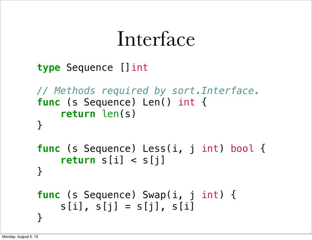 type Sequence []int
// Methods required by sort.Interface.
func (s Sequence) Len() int {
return len(s)
}
func (s Sequence) Less(i, j int) bool {
return s[i] < s[j]
}
func (s Sequence) Swap(i, j int) {
s[i], s[j] = s[j], s[i]
}
Interface
Monday, August 5, 13
