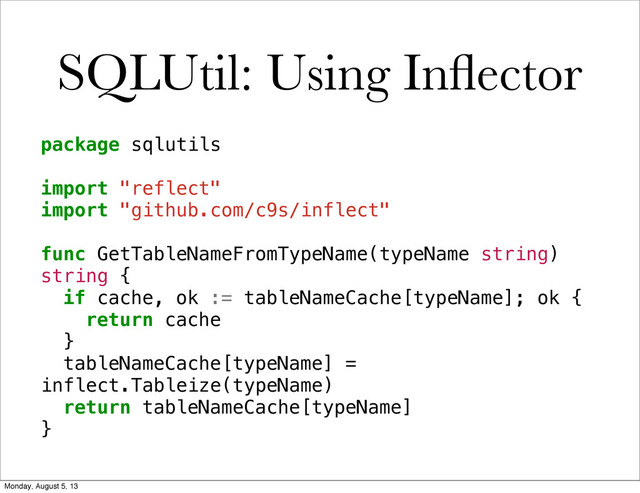 SQLUtil: Using Inﬂector
package sqlutils
import "reflect"
import "github.com/c9s/inflect"
func GetTableNameFromTypeName(typeName string)
string {
! if cache, ok := tableNameCache[typeName]; ok {
! ! return cache
! }
! tableNameCache[typeName] =
inflect.Tableize(typeName)
! return tableNameCache[typeName]
}
Monday, August 5, 13
