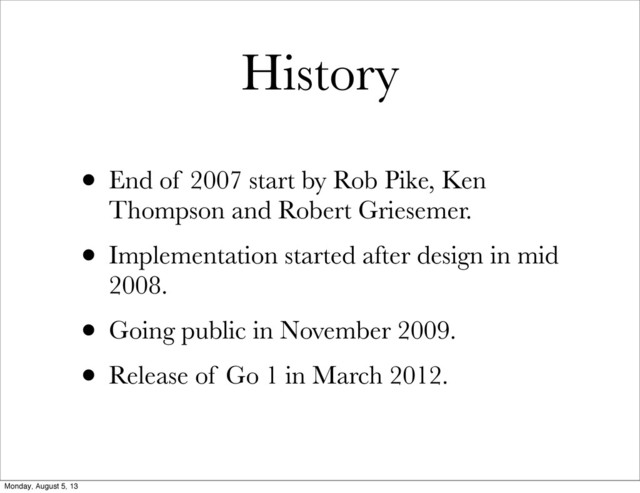 History
• End of 2007 start by Rob Pike, Ken
Thompson and Robert Griesemer.
• Implementation started after design in mid
2008.
• Going public in November 2009.
• Release of Go 1 in March 2012.
Monday, August 5, 13
