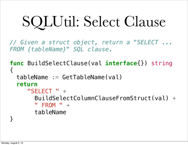 SQLUtil: Select Clause
// Given a struct object, return a "SELECT ...
FROM {tableName}" SQL clause.
func BuildSelectClause(val interface{}) string
{
! tableName := GetTableName(val)
! return
"SELECT " +
BuildSelectColumnClauseFromStruct(val) +
" FROM " +
tableName
}
Monday, August 5, 13
