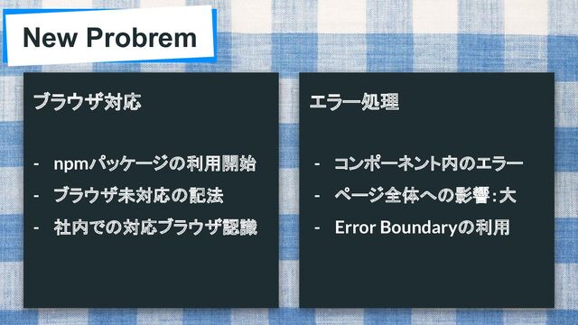 New Probrem
ブラウザ対応 エラー処理
- npmパッケージの利用開始
- ブラウザ未対応の記法
- 社内での対応ブラウザ認識
- コンポーネント内のエラー
- ページ全体への影響：大
- Error Boundaryの利用
