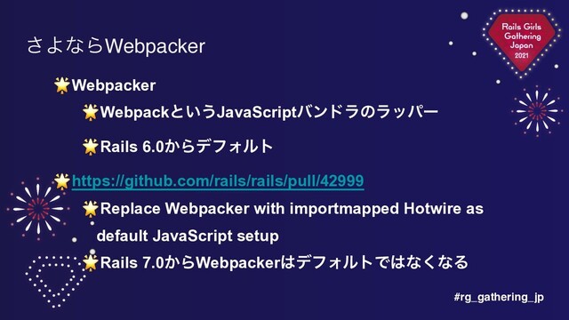 #rg_gathering_jp
͞ΑͳΒWebpacker
🌟Webpacker


🌟Webpackͱ͍͏JavaScriptόϯυϥͷϥούʔ


🌟Rails 6.0͔ΒσϑΥϧτ


🌟https://github.com/rails/rails/pull/42999


🌟Replace Webpacker with importmapped Hotwire as
default JavaScript setup


🌟Rails 7.0͔ΒWebpacker͸σϑΥϧτͰ͸ͳ͘ͳΔ
