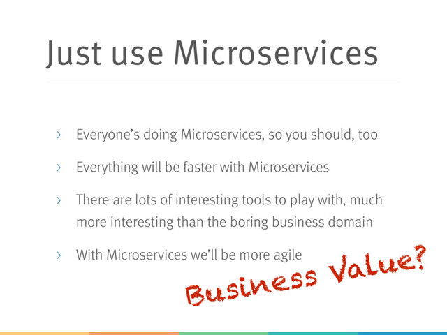 Just use Microservices
> Everyone’s doing Microservices, so you should, too
> Everything will be faster with Microservices
> There are lots of interesting tools to play with, much
more interesting than the boring business domain
> With Microservices we’ll be more agile
Business Value?
