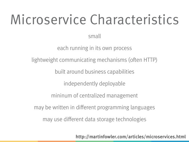 Microservice Characteristics
small
each running in its own process
lightweight communicating mechanisms (often HTTP)
built around business capabilities
independently deployable
mininum of centralized management
may be written in different programming languages
may use different data storage technologies
http://martinfowler.com/articles/microservices.html
