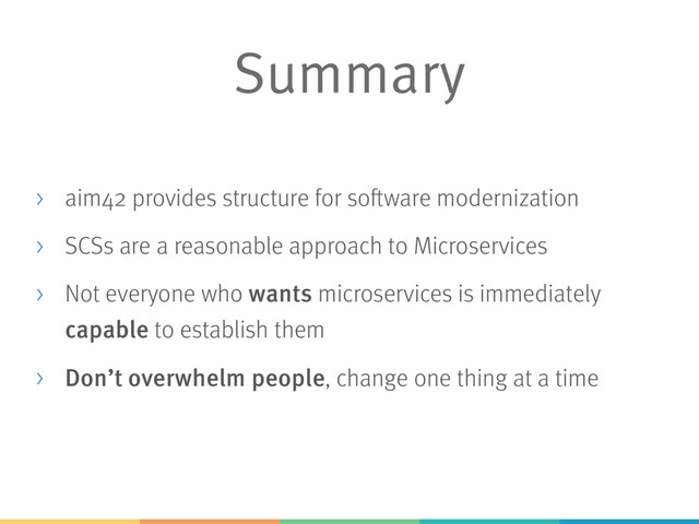 Summary
> aim42 provides structure for software modernization
> SCSs are a reasonable approach to Microservices
> Not everyone who wants microservices is immediately
capable to establish them
> Don’t overwhelm people, change one thing at a time

