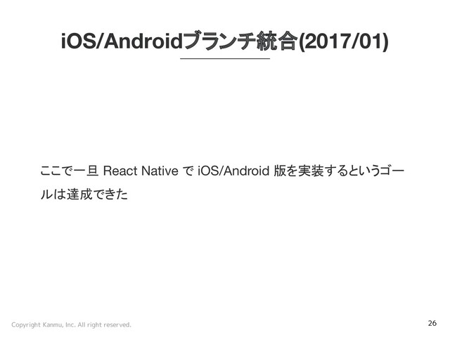 Copyright Kanmu, Inc. All right reserved. 26
iOS/Androidブランチ統合(2017/01)
ここで一旦 React Native で iOS/Android 版を実装するというゴー
ルは達成できた
