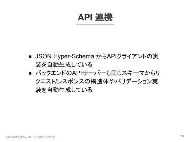 Copyright Kanmu, Inc. All right reserved. 37
API 連携
● JSON Hyper-Schema からAPIクライアントの実
装を自動生成している
● バックエンドのAPIサーバーも同じスキーマからリ
クエスト/レスポンスの構造体やバリデーション実
装を自動生成している
