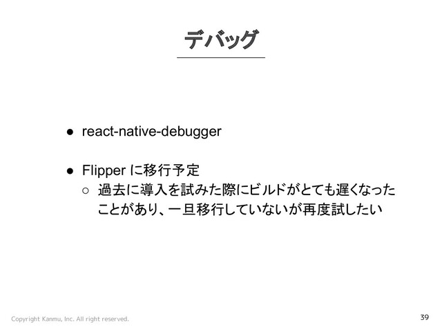 Copyright Kanmu, Inc. All right reserved. 39
デバッグ
● react-native-debugger
● Flipper に移行予定
○ 過去に導入を試みた際にビルドがとても遅くなった
ことがあり、一旦移行していないが再度試したい

