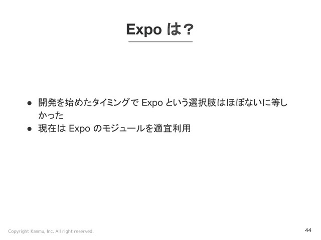 Copyright Kanmu, Inc. All right reserved. 44
Expo は？
● 開発を始めたタイミングで Expo という選択肢はほぼないに等し
かった
● 現在は Expo のモジュールを適宜利用

