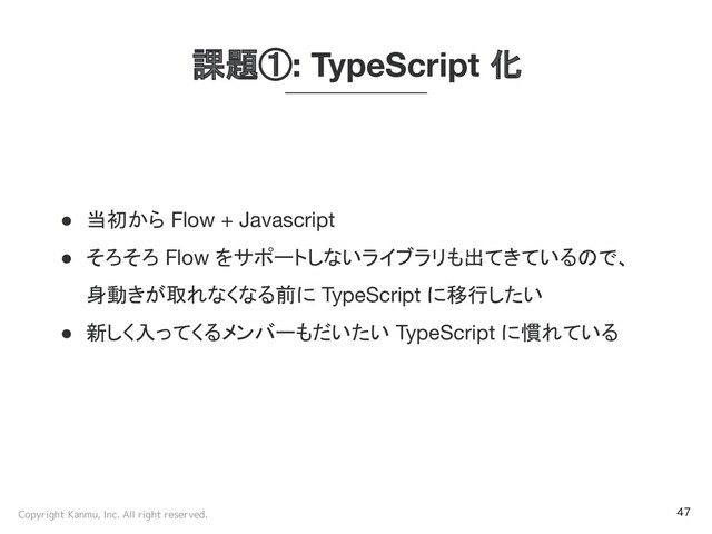 Copyright Kanmu, Inc. All right reserved. 47
課題①: TypeScript 化
● 当初から Flow + Javascript
● そろそろ Flow をサポートしないライブラリも出てきているので、
身動きが取れなくなる前に TypeScript に移行したい
● 新しく入ってくるメンバーもだいたい TypeScript に慣れている
