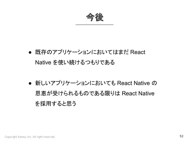 Copyright Kanmu, Inc. All right reserved. 52
今後
● 既存のアプリケーションにおいてはまだ React
Native を使い続けるつもりである
● 新しいアプリケーションにおいても React Native の
恩恵が受けられるものである限りは React Native
を採用すると思う
