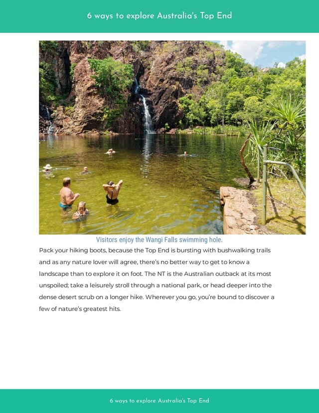 6 ways to explore Australia's Top End
6 ways to explore Australia's Top End
Visitors enjoy the Wangi Falls swimming hole.
Pack your hiking boots, because the Top End is bursting with bushwalking trails
and as any nature lover will agree, there’s no better way to get to know a
landscape than to explore it on foot. The NT is the Australian outback at its most
unspoiled; take a leisurely stroll through a national park, or head deeper into the
dense desert scrub on a longer hike. Wherever you go, you’re bound to discover a
few of nature’s greatest hits.
