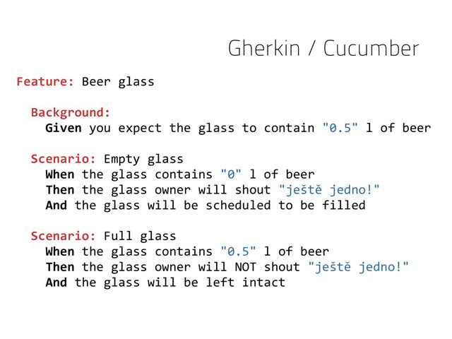 Feature: Beer glass
Background:
Given you expect the glass to contain "0.5" l of beer
Scenario: Empty glass
When the glass contains "0" l of beer
Then the glass owner will shout "ještě jedno!"
And the glass will be scheduled to be filled
Scenario: Full glass
When the glass contains "0.5" l of beer
Then the glass owner will NOT shout "ještě jedno!"
And the glass will be left intact
Gherkin / Cucumber
