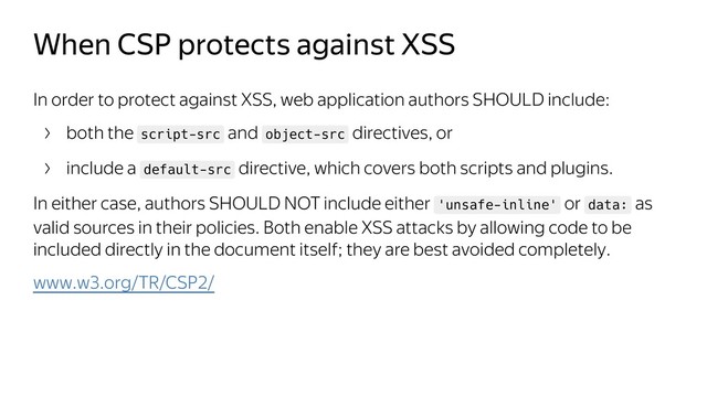 When CSP protects against XSS
In order to protect against XSS, web application authors SHOULD include:
both the script-src and object-src directives, or
include a default-src directive, which covers both scripts and plugins.
In either case, authors SHOULD NOT include either 'unsafe-inline' or data: as
valid sources in their policies. Both enable XSS attacks by allowing code to be
included directly in the document itself; they are best avoided completely.
www.w3.org/TR/CSP2/
