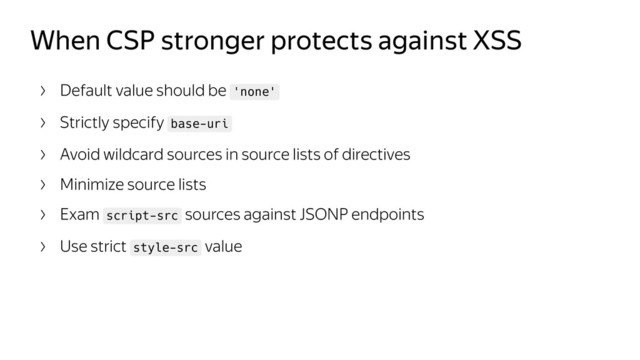 When CSP stronger protects against XSS
Default value should be 'none'
Strictly specify base-uri
Avoid wildcard sources in source lists of directives
Minimize source lists
Exam script-src sources against JSONP endpoints
Use strict style-src value
