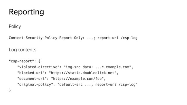 Reporting
Policy
Content-Security-Policy-Report-Only: ...; report-uri /csp-log
Log contents
"csp-report": {
"violated-directive": "img-src data: ...*.example.com",
"blocked-uri": "https://static.doubleclick.net",
"document-uri": "https://example.com/foo",
"original-policy": "default-src ...; report-uri /csp-log"
}
