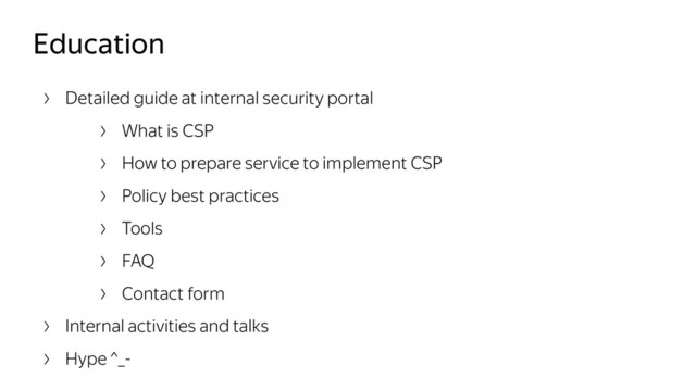 Education
Detailed guide at internal security portal
What is CSP
How to prepare service to implement CSP
Policy best practices
Tools
FAQ
Contact form
Internal activities and talks
Hype ^_-
