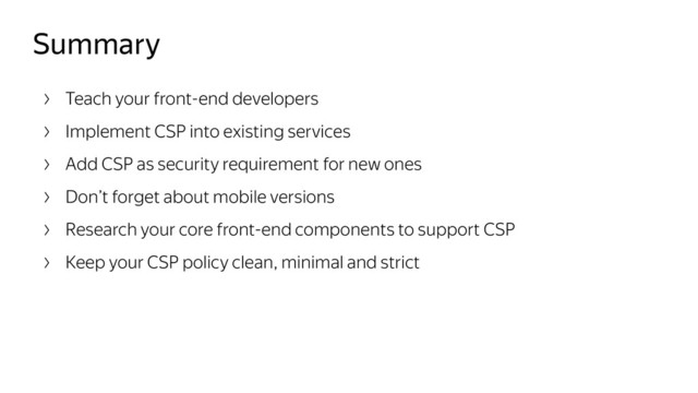 Summary
Teach your front-end developers
Implement CSP into existing services
Add CSP as security requirement for new ones
Don’t forget about mobile versions
Research your core front-end components to support CSP
Keep your CSP policy clean, minimal and strict
