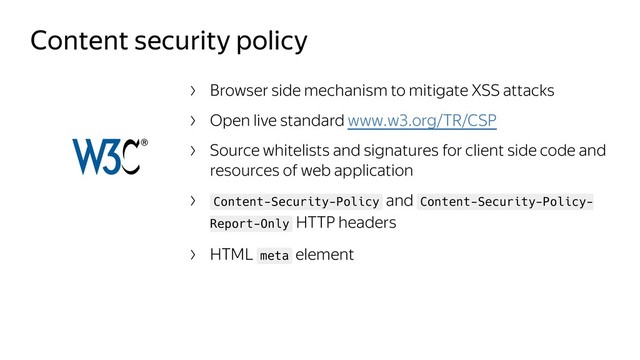 Content security policy
Browser side mechanism to mitigate XSS attacks
Open live standard www.w3.org/TR/CSP
Source whitelists and signatures for client side code and
resources of web application
Content-Security-Policy and Content-Security-Policy-
Report-Only HTTP headers
HTML meta element
