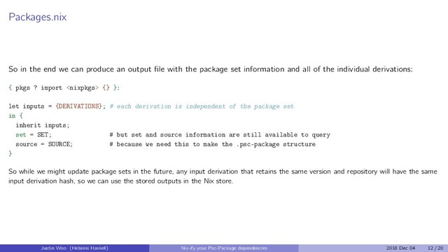 Packages.nix
So in the end we can produce an output ﬁle with the package set information and all of the individual derivations:
{ pkgs ? import  {} }:
let inputs = {DERIVATIONS}; # each derivation is independent of the package set
in {
inherit inputs;
set = SET; # but set and source information are still available to query
source = SOURCE; # because we need this to make the .psc-package structure
}
So while we might update package sets in the future, any input derivation that retains the same version and repository will have the same
input derivation hash, so we can use the stored outputs in the Nix store.
Justin Woo (Helsinki Haskell) Nix-ify your Psc-Package dependencies 2018 Dec 04 12 / 20
