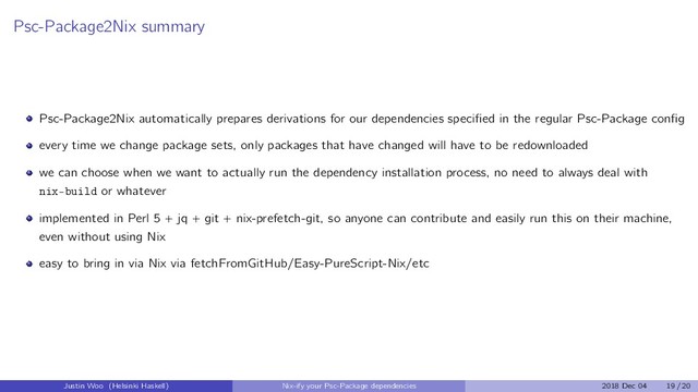 Psc-Package2Nix summary
Psc-Package2Nix automatically prepares derivations for our dependencies speciﬁed in the regular Psc-Package conﬁg
every time we change package sets, only packages that have changed will have to be redownloaded
we can choose when we want to actually run the dependency installation process, no need to always deal with
nix-build or whatever
implemented in Perl 5 + jq + git + nix-prefetch-git, so anyone can contribute and easily run this on their machine,
even without using Nix
easy to bring in via Nix via fetchFromGitHub/Easy-PureScript-Nix/etc
Justin Woo (Helsinki Haskell) Nix-ify your Psc-Package dependencies 2018 Dec 04 19 / 20
