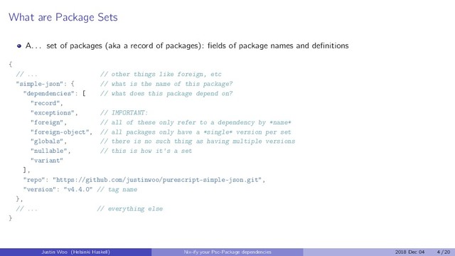 What are Package Sets
A. . . set of packages (aka a record of packages): ﬁelds of package names and deﬁnitions
{
// ... // other things like foreign, etc
"simple-json": { // what is the name of this package?
"dependencies": [ // what does this package depend on?
"record",
"exceptions", // IMPORTANT:
"foreign", // all of these only refer to a dependency by *name*
"foreign-object", // all packages only have a *single* version per set
"globals", // there is no such thing as having multiple versions
"nullable", // this is how it's a set
"variant"
],
"repo": "https://github.com/justinwoo/purescript-simple-json.git",
"version": "v4.4.0" // tag name
},
// ... // everything else
}
Justin Woo (Helsinki Haskell) Nix-ify your Psc-Package dependencies 2018 Dec 04 4 / 20

