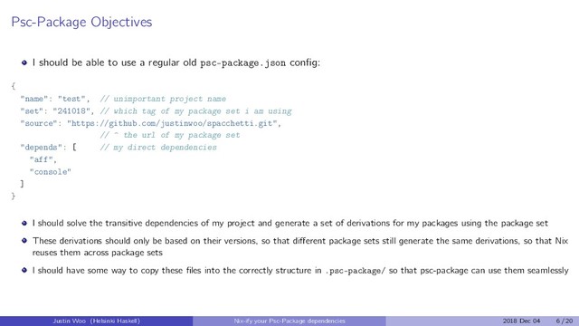 Psc-Package Objectives
I should be able to use a regular old psc-package.json conﬁg:
{
"name": "test", // unimportant project name
"set": "241018", // which tag of my package set i am using
"source": "https://github.com/justinwoo/spacchetti.git",
// ^ the url of my package set
"depends": [ // my direct dependencies
"aff",
"console"
]
}
I should solve the transitive dependencies of my project and generate a set of derivations for my packages using the package set
These derivations should only be based on their versions, so that diﬀerent package sets still generate the same derivations, so that Nix
reuses them across package sets
I should have some way to copy these ﬁles into the correctly structure in .psc-package/ so that psc-package can use them seamlessly
Justin Woo (Helsinki Haskell) Nix-ify your Psc-Package dependencies 2018 Dec 04 6 / 20
