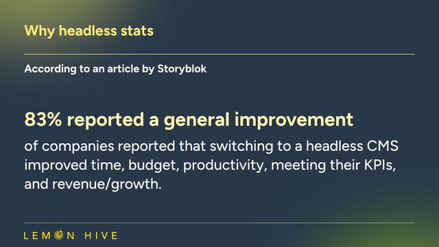 Why headless stats​
According to an article by Storyblok​
83% reported a general improvement
of companies reported that switching to a headless CMS
improved time, budget, productivity, meeting their KPIs,
and revenue/growth.
