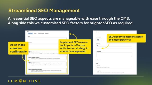 Streamlined SEO Management​
All essential SEO aspects are manageable with ease through the CMS.

Along side this we customised SEO factors for brightonSEO as required.​
All of these 

areas are 

configurable
All of these 

areas are 

configurable
Implement SEO rules or
tool tips for effective
optimization strategy in
content management.
Implement SEO rules or
tool tips for effective
optimization strategy in
content management.
SEO becomes more strategic,
and more powerful
SEO becomes more strategic,
and more powerful
