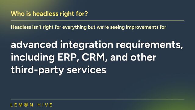 Who is headless right for?
Headless isn’t right for everything but we’re seeing improvements for
advanced integration requirements,
including ERP, CRM, and other
third-party services
