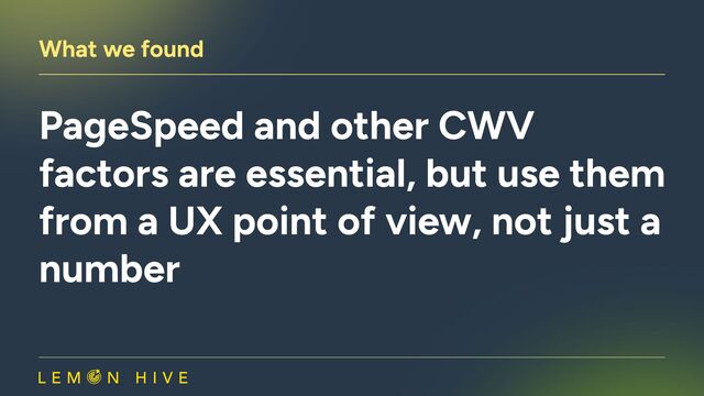 What we found
PageSpeed and other CWV
factors are essential, but use them
from a UX point of view, not just a
number
