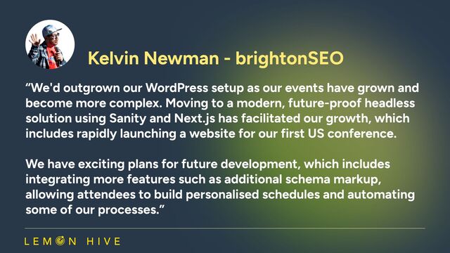Kelvin Newman - brightonSEO​
“We'd outgrown our WordPress setup as our events have grown and
become more complex. Moving to a modern, future-proof headless
solution using Sanity and Next.js has facilitated our growth, which
includes rapidly launching a website for our first US conference.   
We have exciting plans for future development, which includes
integrating more features such as additional schema markup,
allowing attendees to build personalised schedules and automating
some of our processes.”

