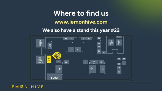 Where to find us
www.lemonhive.com​
We also have a stand this year #22
22
5x3
22
5x3
4
6x4
7
Cafe
43
21
21
41
42 39
35 34
37
38
33
55
16
24
14
20 19 17
18
5X3
40
6
