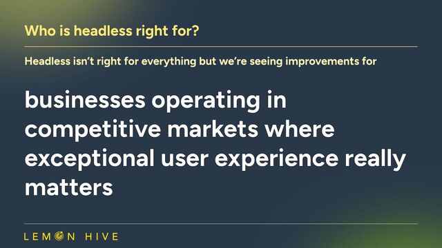 Who is headless right for?
Headless isn’t right for everything but we’re seeing improvements for
businesses operating in
competitive markets where
exceptional user experience really
matters
