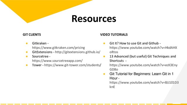 GIT CLIENTS
● Gitkraken -
https://www.gitkraken.com/pricing
● GitExtensions - http://gitextensions.github.io/
● Sourcetree -
https://www.sourcetreeapp.com/
● Tower - https://www.git-tower.com/students/
Resources
VIDEO TUTORIALS
● Git It? How to use Git and Github -
https://www.youtube.com/watch?v=HkdAHX
oRtos
● 13 Advanced (but useful) Git Techniques and
Shortcuts -
https://www.youtube.com/watch?v=ecK3Eny
GD8o
● Git Tutorial for Beginners: Learn Git in 1
Hour -
https://www.youtube.com/watch?v=8JJ101D3
knE
