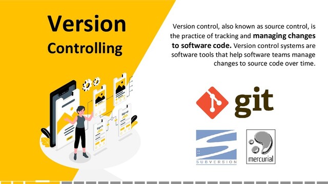 Version
Controlling
Version control, also known as source control, is
the practice of tracking and managing changes
to software code. Version control systems are
software tools that help software teams manage
changes to source code over time.
