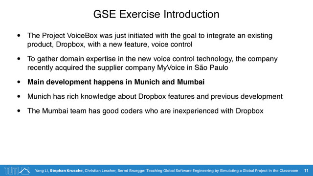 Yang Li, Stephan Krusche, Christian Lescher, Bernd Bruegge: Teaching Global Software Engineering by Simulating a Global Project in the Classroom
GSE Exercise Introduction
• The Project VoiceBox was just initiated with the goal to integrate an existing
product, Dropbox, with a new feature, voice control
• To gather domain expertise in the new voice control technology, the company
recently acquired the supplier company MyVoice in São Paulo
• Main development happens in Munich and Mumbai
• Munich has rich knowledge about Dropbox features and previous development
• The Mumbai team has good coders who are inexperienced with Dropbox
11
