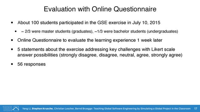 Yang Li, Stephan Krusche, Christian Lescher, Bernd Bruegge: Teaching Global Software Engineering by Simulating a Global Project in the Classroom
Evaluation with Online Questionnaire
• About 100 students participated in the GSE exercise in July 10, 2015
• ~ 2/3 were master students (graduates), ~1/3 were bachelor students (undergraduates)
• Online Questionnaire to evaluate the learning experience 1 week later
• 5 statements about the exercise addressing key challenges with Likert scale
answer possibilities (strongly disagree, disagree, neutral, agree, strongly agree)
• 56 responses
17
