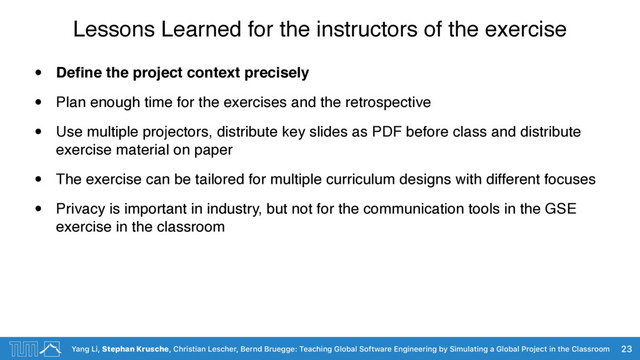 Yang Li, Stephan Krusche, Christian Lescher, Bernd Bruegge: Teaching Global Software Engineering by Simulating a Global Project in the Classroom
Lessons Learned for the instructors of the exercise
• Deﬁne the project context precisely
• Plan enough time for the exercises and the retrospective
• Use multiple projectors, distribute key slides as PDF before class and distribute
exercise material on paper
• The exercise can be tailored for multiple curriculum designs with different focuses
• Privacy is important in industry, but not for the communication tools in the GSE
exercise in the classroom
23
