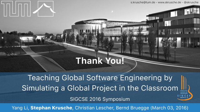 s.krusche@tum.de - www.skrusche.de - @skrusche
Thank You!
SIGCSE 2016 Symposium
Yang Li, Stephan Krusche, Christian Lescher, Bernd Bruegge (March 03, 2016)
Teaching Global Software Engineering by
Simulating a Global Project in the Classroom

