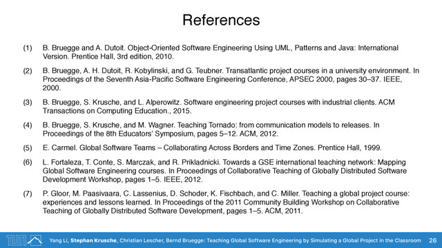 Yang Li, Stephan Krusche, Christian Lescher, Bernd Bruegge: Teaching Global Software Engineering by Simulating a Global Project in the Classroom
References
(1) B. Bruegge and A. Dutoit. Object-Oriented Software Engineering Using UML, Patterns and Java: International
Version. Prentice Hall, 3rd edition, 2010.
(2) B. Bruegge, A. H. Dutoit, R. Kobylinski, and G. Teubner. Transatlantic project courses in a university environment. In
Proceedings of the Seventh Asia-Paciﬁc Software Engineering Conference, APSEC 2000, pages 30–37. IEEE,
2000.
(3) B. Bruegge, S. Krusche, and L. Alperowitz. Software engineering project courses with industrial clients. ACM
Transactions on Computing Education., 2015.
(4) B. Bruegge, S. Krusche, and M. Wagner. Teaching Tornado: from communication models to releases. In
Proceedings of the 8th Educators’ Symposium, pages 5–12. ACM, 2012.
(5) E. Carmel. Global Software Teams – Collaborating Across Borders and Time Zones. Prentice Hall, 1999.
(6) L. Fortaleza, T. Conte, S. Marczak, and R. Prikladnicki. Towards a GSE international teaching network: Mapping
Global Software Engineering courses. In Proceedings of Collaborative Teaching of Globally Distributed Software
Development Workshop, pages 1–5. IEEE, 2012.
(7) P. Gloor, M. Paasivaara, C. Lassenius, D. Schoder, K. Fischbach, and C. Miller. Teaching a global project course:
experiences and lessons learned. In Proceedings of the 2011 Community Building Workshop on Collaborative
Teaching of Globally Distributed Software Development, pages 1–5. ACM, 2011.
26
