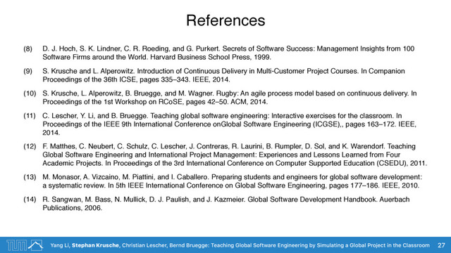 Yang Li, Stephan Krusche, Christian Lescher, Bernd Bruegge: Teaching Global Software Engineering by Simulating a Global Project in the Classroom
References
(8) D. J. Hoch, S. K. Lindner, C. R. Roeding, and G. Purkert. Secrets of Software Success: Management Insights from 100
Software Firms around the World. Harvard Business School Press, 1999.
(9) S. Krusche and L. Alperowitz. Introduction of Continuous Delivery in Multi-Customer Project Courses. In Companion
Proceedings of the 36th ICSE, pages 335–343. IEEE, 2014.
(10) S. Krusche, L. Alperowitz, B. Bruegge, and M. Wagner. Rugby: An agile process model based on continuous delivery. In
Proceedings of the 1st Workshop on RCoSE, pages 42–50. ACM, 2014.
(11) C. Lescher, Y. Li, and B. Bruegge. Teaching global software engineering: Interactive exercises for the classroom. In
Proceedings of the IEEE 9th International Conference onGlobal Software Engineering (ICGSE),, pages 163–172. IEEE,
2014.
(12) F. Matthes, C. Neubert, C. Schulz, C. Lescher, J. Contreras, R. Laurini, B. Rumpler, D. Sol, and K. Warendorf. Teaching
Global Software Engineering and International Project Management: Experiences and Lessons Learned from Four
Academic Projects. In Proceedings of the 3rd International Conference on Computer Supported Education (CSEDU), 2011.
(13) M. Monasor, A. Vizcaino, M. Piattini, and I. Caballero. Preparing students and engineers for global software development:
a systematic review. In 5th IEEE International Conference on Global Software Engineering, pages 177–186. IEEE, 2010.
(14) R. Sangwan, M. Bass, N. Mullick, D. J. Paulish, and J. Kazmeier. Global Software Development Handbook. Auerbach
Publications, 2006.
27

