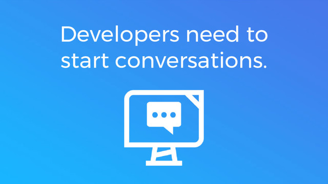 Developers need to
start conversations.
