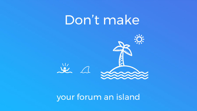 Don’t make
your forum an island
